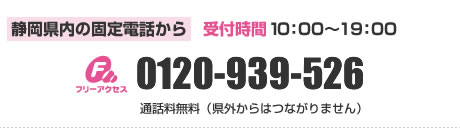 静岡県内の固定電話から
フリーアクセス TEL.0120-939-526（受付時間10:00～19:00）
通話料無料（県外からはつながりません）